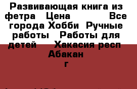 Развивающая книга из фетра › Цена ­ 7 000 - Все города Хобби. Ручные работы » Работы для детей   . Хакасия респ.,Абакан г.